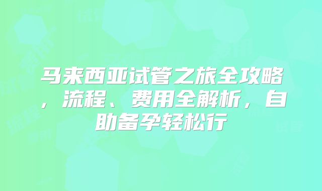 马来西亚试管之旅全攻略，流程、费用全解析，自助备孕轻松行