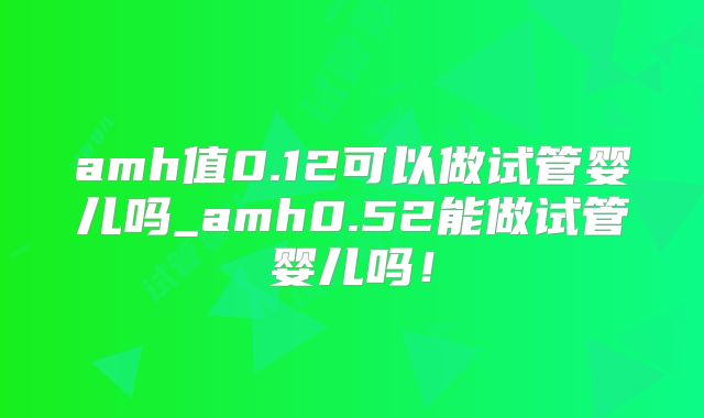 amh值0.12可以做试管婴儿吗_amh0.52能做试管婴儿吗！