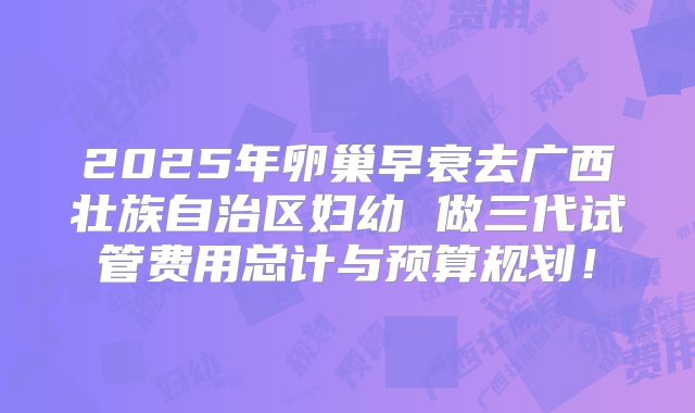 2025年卵巢早衰去广西壮族自治区妇幼 做三代试管费用总计与预算规划！