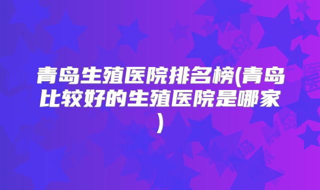 青岛生殖医院排名榜(青岛比较好的生殖医院是哪家)