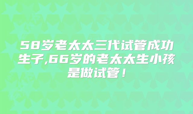 58岁老太太三代试管成功生子,66岁的老太太生小孩是做试管！