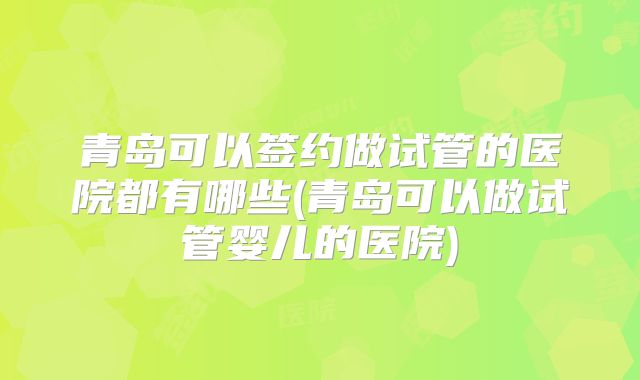 青岛可以签约做试管的医院都有哪些(青岛可以做试管婴儿的医院)