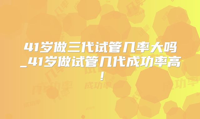 41岁做三代试管几率大吗_41岁做试管几代成功率高！
