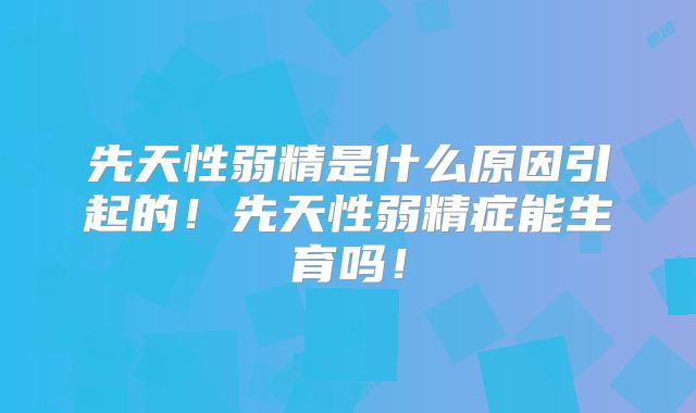 先天性弱精是什么原因引起的!先天性弱精症能生育吗!