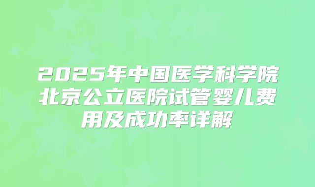 2025年中国医学科学院北京公立医院试管婴儿费用及成功率详解