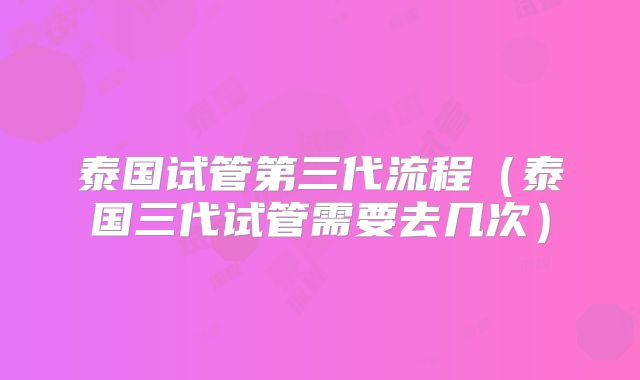 泰国试管第三代流程（泰国三代试管需要去几次）