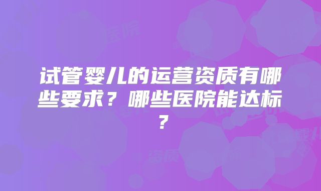 试管婴儿的运营资质有哪些要求？哪些医院能达标？