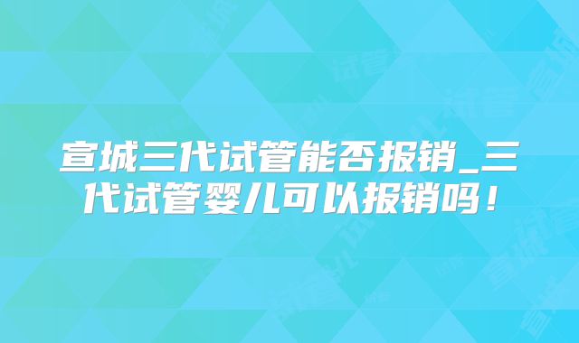 宣城三代试管能否报销_三代试管婴儿可以报销吗！