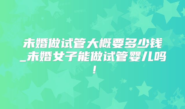 未婚做试管大概要多少钱_未婚女子能做试管婴儿吗！