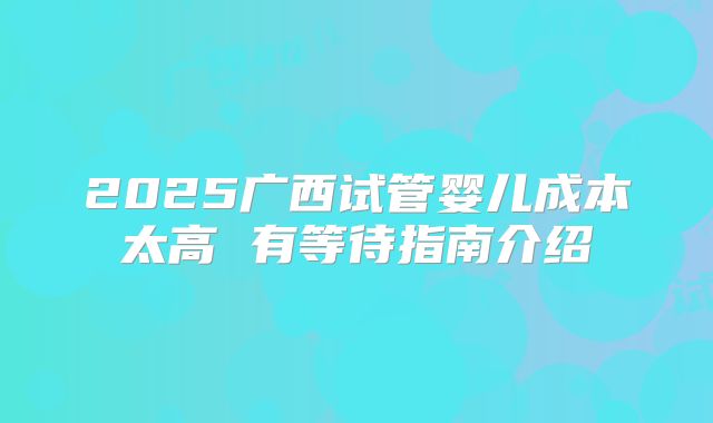 2025广西试管婴儿成本太高 有等待指南介绍