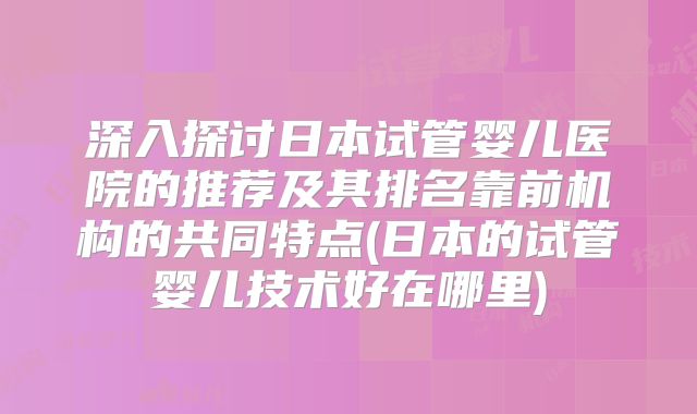 深入探讨日本试管婴儿医院的推荐及其排名靠前机构的共同特点(日本的试管婴儿技术好在哪里)