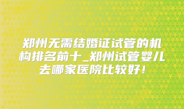 郑州无需结婚证试管的机构排名前十_郑州试管婴儿去哪家医院比较好!