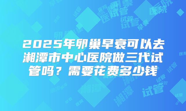 2025年卵巢早衰可以去湘潭市中心医院做三代试管吗？需要花费多少钱