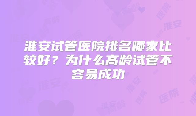 淮安试管医院排名哪家比较好？为什么高龄试管不容易成功
