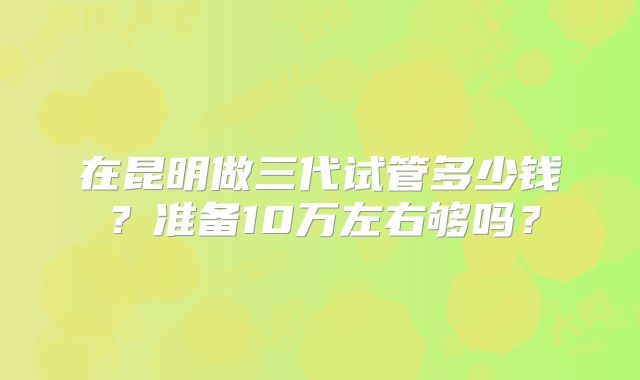 在昆明做三代试管多少钱？准备10万左右够吗？