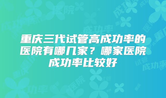 重庆三代试管高成功率的医院有哪几家?哪家医院成功率比较好