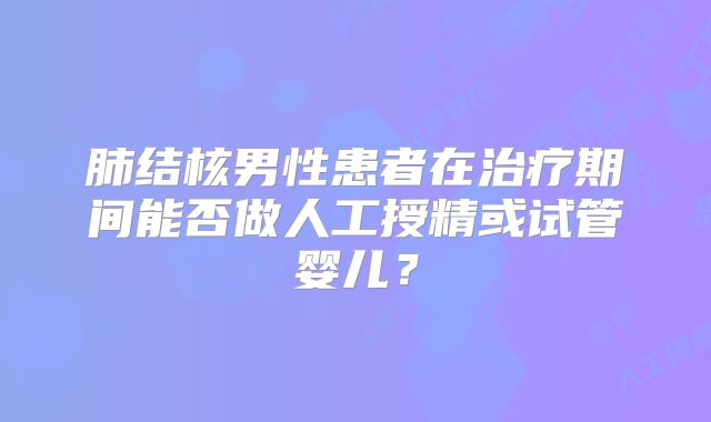 肺结核男性患者在治疗期间能否做人工授精或试管婴儿？