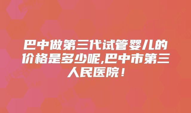 巴中做第三代试管婴儿的价格是多少呢,巴中市第三人民医院!