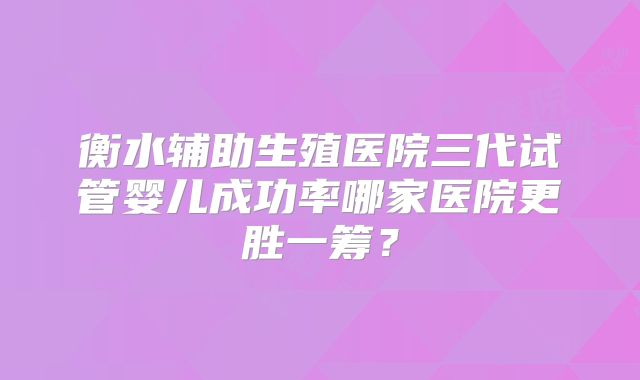 衡水辅助生殖医院三代试管婴儿成功率哪家医院更胜一筹？