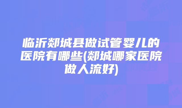 临沂郯城县做试管婴儿的医院有哪些(郯城哪家医院做人流好)