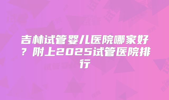 吉林试管婴儿医院哪家好？附上2025试管医院排行