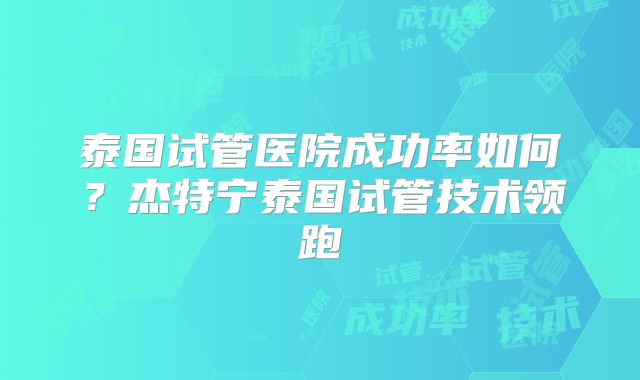泰国试管医院成功率如何？杰特宁泰国试管技术领跑