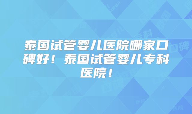 泰国试管婴儿医院哪家口碑好！泰国试管婴儿专科医院！
