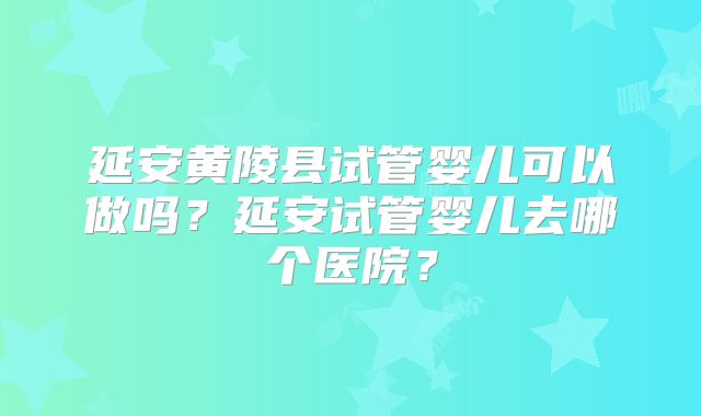 延安黄陵县试管婴儿可以做吗？延安试管婴儿去哪个医院？