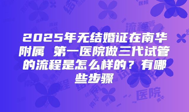 2025年无结婚证在南华附属 第一医院做三代试管的流程是怎么样的？有哪些步骤