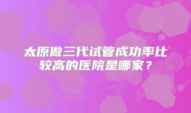 太原做三代试管成功率比较高的医院是哪家?