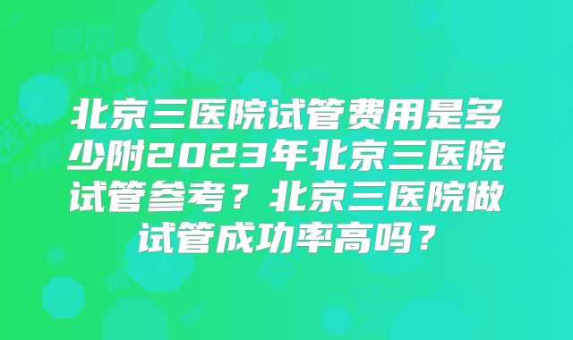 北京三医院试管费用是多少附2023年北京三医院试管参考？北京三医院做试管成功率高吗？