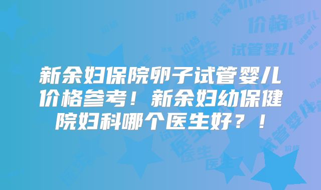 新余妇保院卵子试管婴儿价格参考!新余妇幼保健院妇科哪个医生好?!