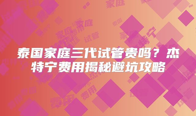 泰国家庭三代试管贵吗？杰特宁费用揭秘避坑攻略