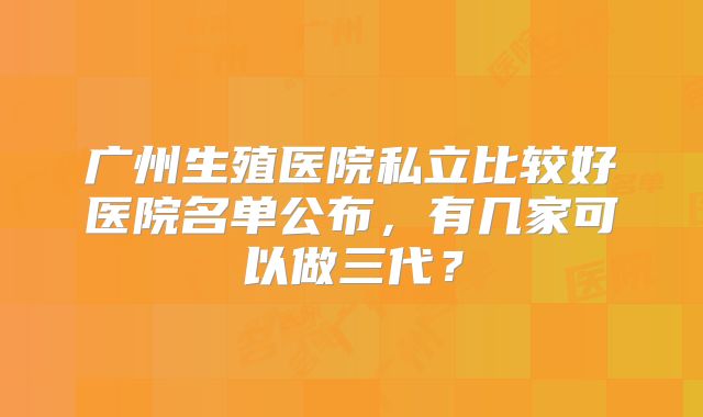 广州生殖医院私立比较好医院名单公布，有几家可以做三代？