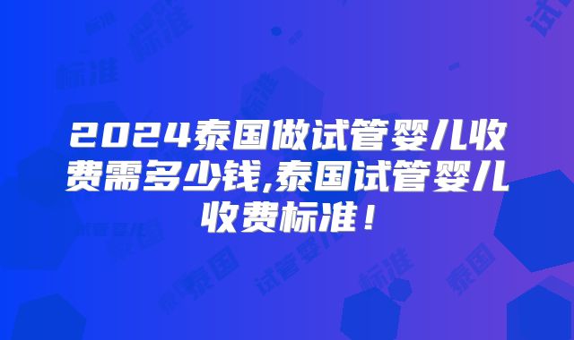 2024泰国做试管婴儿收费需多少钱,泰国试管婴儿收费标准！