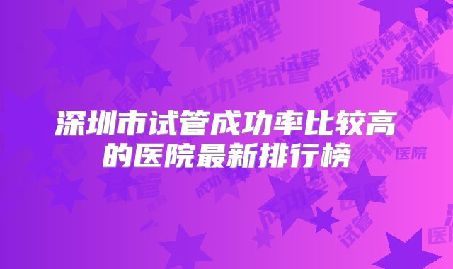 深圳市试管成功率比较高的医院最新排行榜