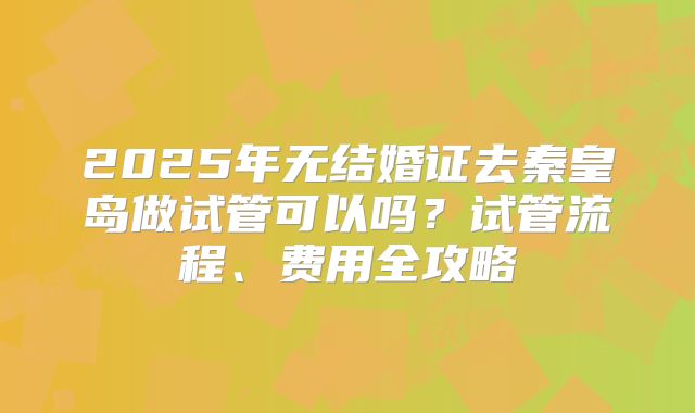 2025年无结婚证去秦皇岛做试管可以吗？试管流程、费用全攻略