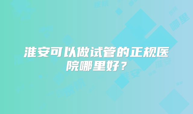 淮安可以做试管的正规医院哪里好？