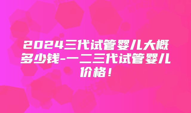 2024三代试管婴儿大概多少钱-一二三代试管婴儿价格！