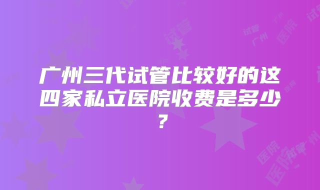 广州三代试管比较好的这四家私立医院收费是多少？