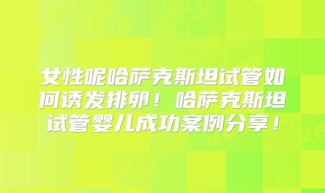 女性呢哈萨克斯坦试管如何诱发排卵！哈萨克斯坦试管婴儿成功案例分享！