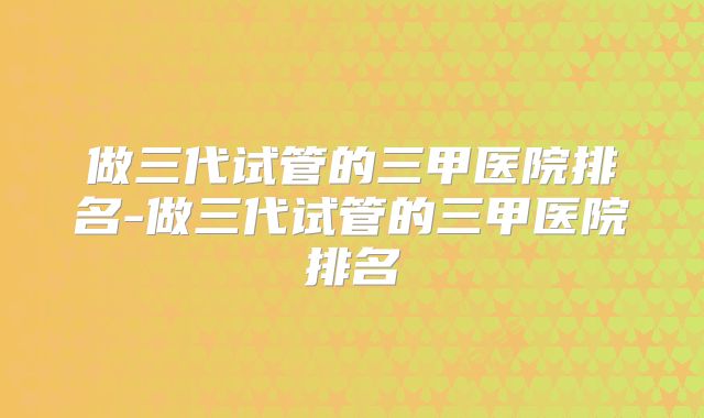 做三代试管的三甲医院排名-做三代试管的三甲医院排名