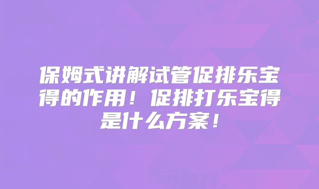 保姆式讲解试管促排乐宝得的作用！促排打乐宝得是什么方案！