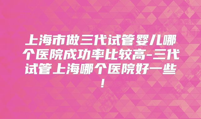 上海市做三代试管婴儿哪个医院成功率比较高-三代试管上海哪个医院好一些！