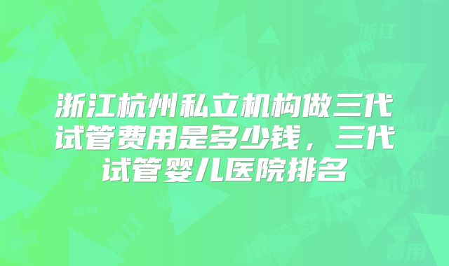 浙江杭州私立机构做三代试管费用是多少钱，三代试管婴儿医院排名