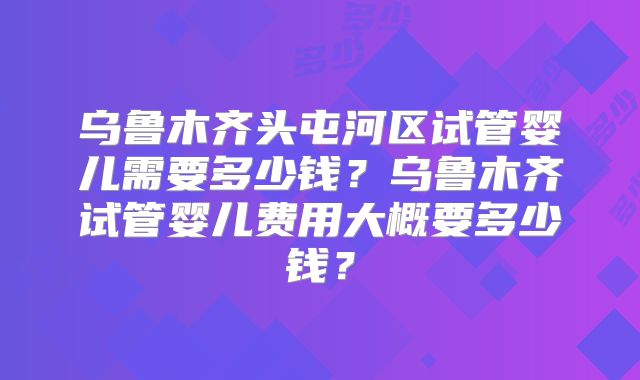 乌鲁木齐头屯河区试管婴儿需要多少钱？乌鲁木齐试管婴儿费用大概要多少钱？
