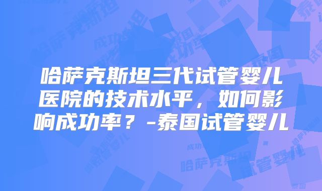 哈萨克斯坦三代试管婴儿医院的技术水平,如何影响成功率?-泰国试管婴儿