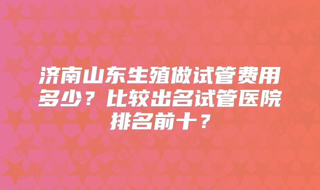 济南山东生殖做试管费用多少？比较出名试管医院排名前十？
