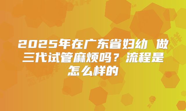 2025年在广东省妇幼 做三代试管麻烦吗?流程是怎么样的