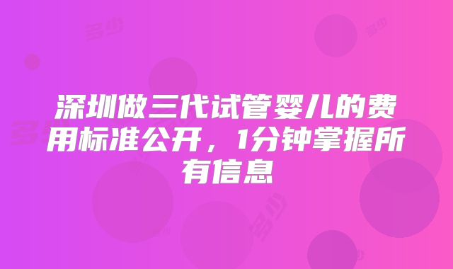 深圳做三代试管婴儿的费用标准公开,1分钟掌握所有信息